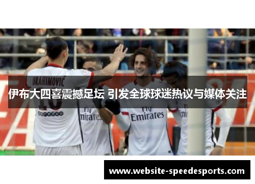 伊布大四喜震撼足坛 引发全球球迷热议与媒体关注
