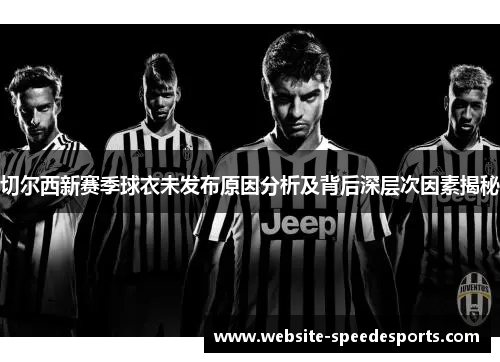 切尔西新赛季球衣未发布原因分析及背后深层次因素揭秘
